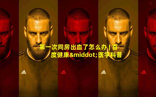 第一次同房出血了怎么办 | 百度健康·医学科普